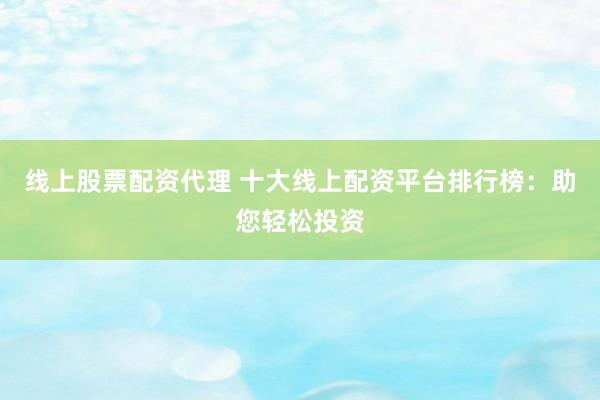 线上股票配资代理 十大线上配资平台排行榜：助您轻松投资