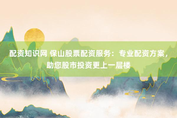 配资知识网 保山股票配资服务：专业配资方案，助您股市投资更上一层楼