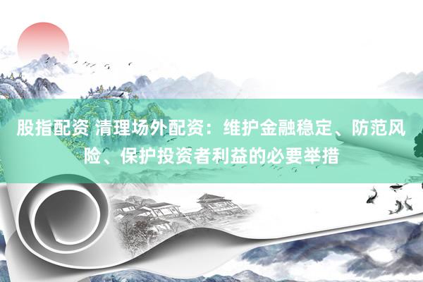 股指配资 清理场外配资：维护金融稳定、防范风险、保护投资者利益的必要举措