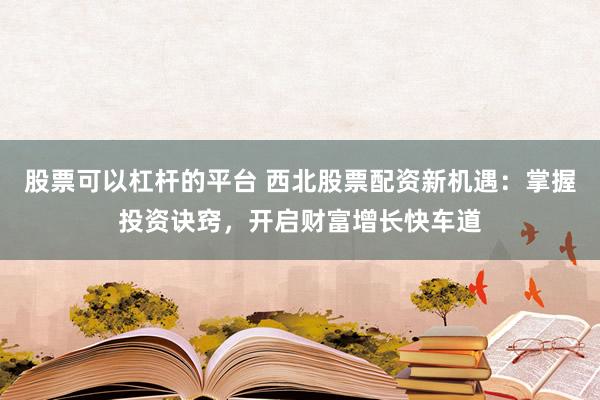股票可以杠杆的平台 西北股票配资新机遇：掌握投资诀窍，开启财富增长快车道