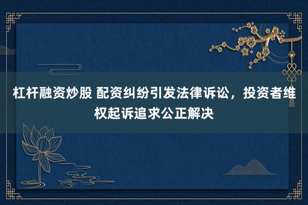 杠杆融资炒股 配资纠纷引发法律诉讼，投资者维权起诉追求公正解决