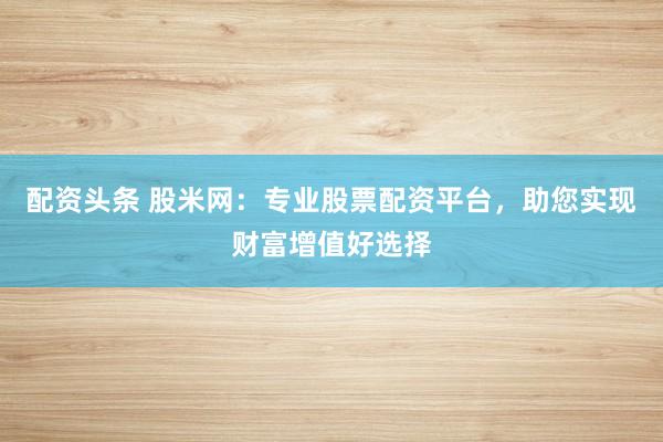 配资头条 股米网：专业股票配资平台，助您实现财富增值好选择