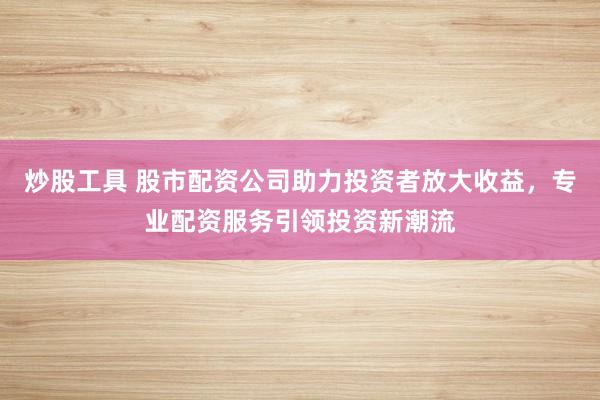 炒股工具 股市配资公司助力投资者放大收益，专业配资服务引领投资新潮流