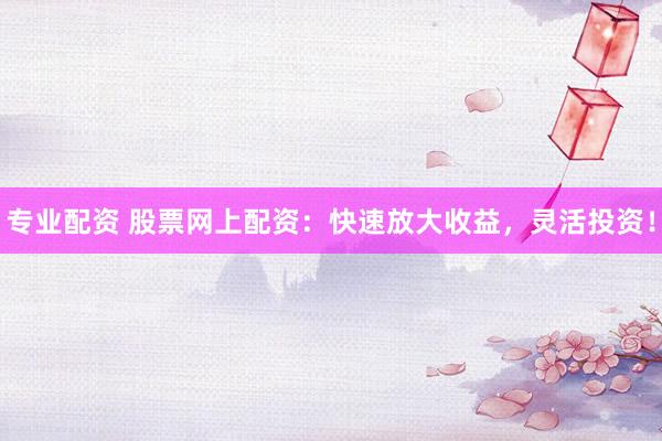 专业配资 股票网上配资：快速放大收益，灵活投资！