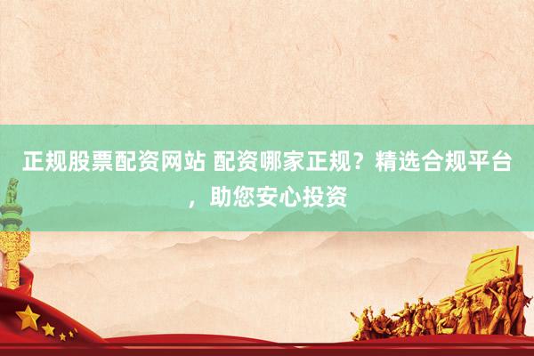 正规股票配资网站 配资哪家正规？精选合规平台，助您安心投资