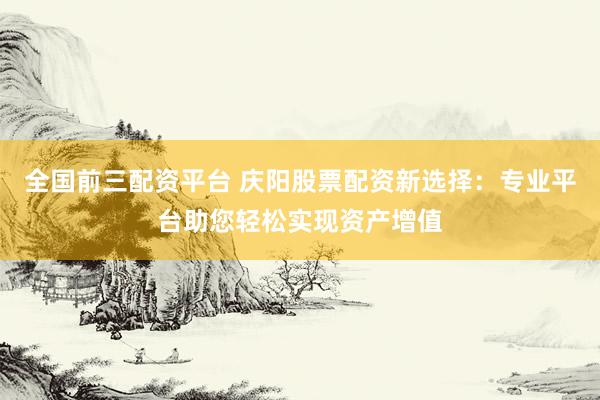 全国前三配资平台 庆阳股票配资新选择：专业平台助您轻松实现资产增值