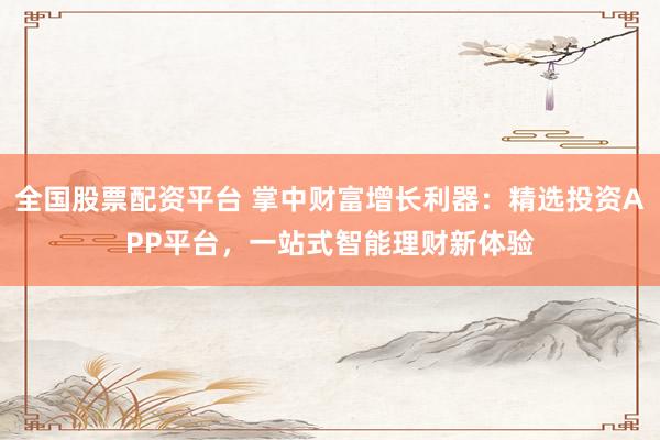 全国股票配资平台 掌中财富增长利器：精选投资APP平台，一站式智能理财新体验