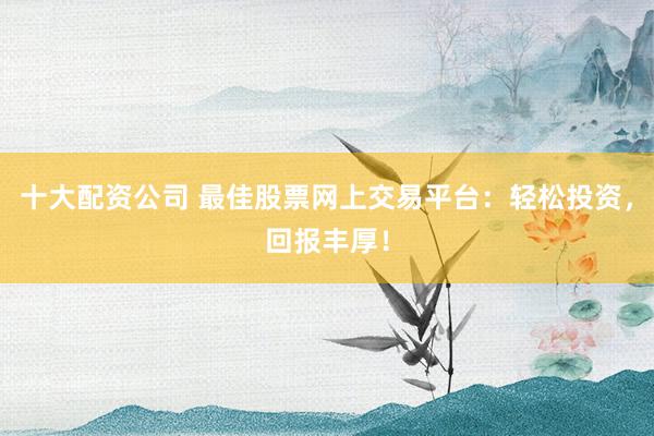 十大配资公司 最佳股票网上交易平台：轻松投资，回报丰厚！