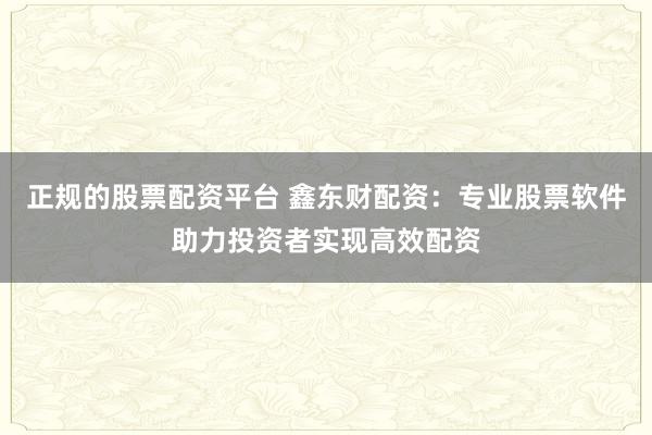 正规的股票配资平台 鑫东财配资：专业股票软件助力投资者实现高效配资