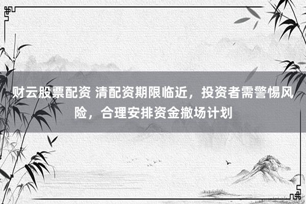 财云股票配资 清配资期限临近，投资者需警惕风险，合理安排资金撤场计划