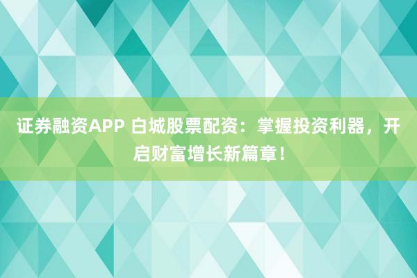证券融资APP 白城股票配资：掌握投资利器，开启财富增长新篇章！