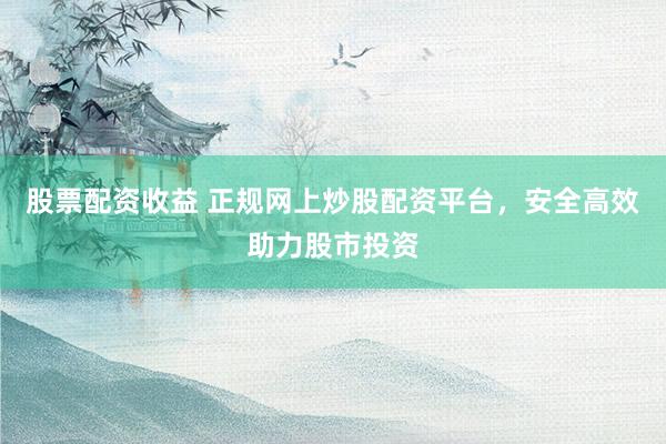 股票配资收益 正规网上炒股配资平台，安全高效助力股市投资