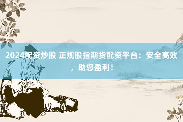 2024配资炒股 正规股指期货配资平台：安全高效，助您盈利！