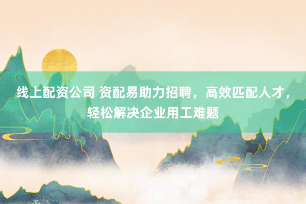 线上配资公司 资配易助力招聘，高效匹配人才，轻松解决企业用工难题