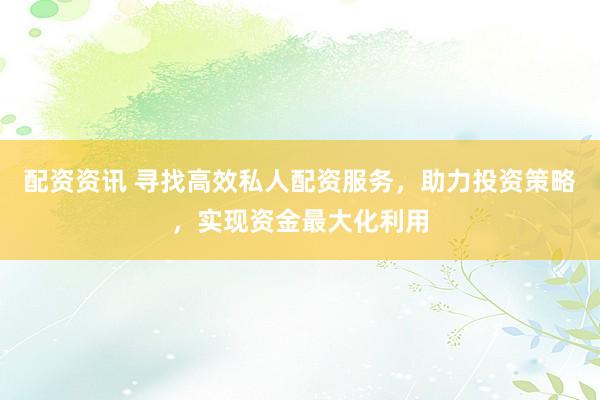 配资资讯 寻找高效私人配资服务，助力投资策略，实现资金最大化利用