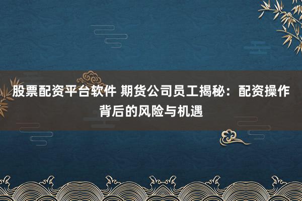 股票配资平台软件 期货公司员工揭秘：配资操作背后的风险与机遇