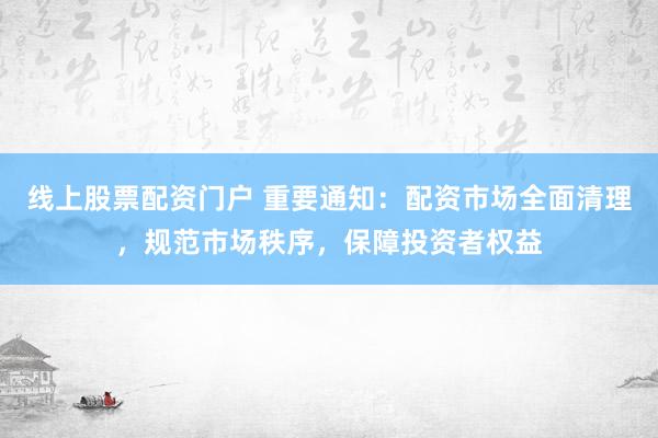 线上股票配资门户 重要通知：配资市场全面清理，规范市场秩序，保障投资者权益