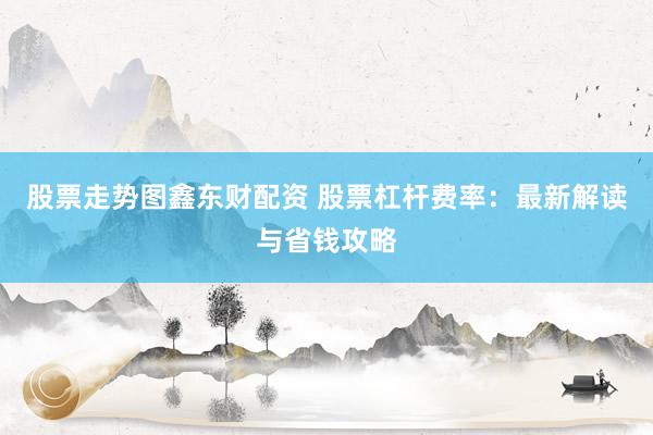 股票走势图鑫东财配资 股票杠杆费率：最新解读与省钱攻略