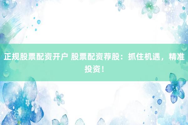 正规股票配资开户 股票配资荐股：抓住机遇，精准投资！