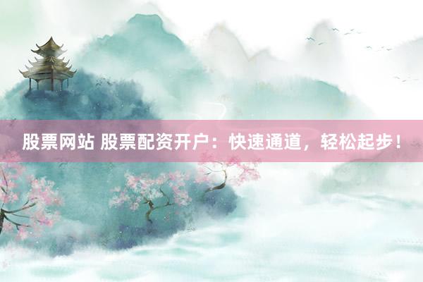 股票网站 股票配资开户：快速通道，轻松起步！