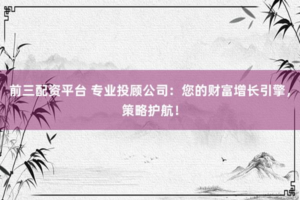 前三配资平台 专业投顾公司：您的财富增长引擎，策略护航！