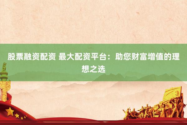 股票融资配资 最大配资平台：助您财富增值的理想之选