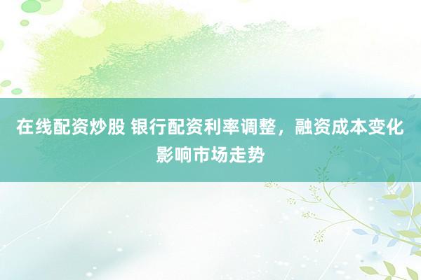 在线配资炒股 银行配资利率调整，融资成本变化影响市场走势
