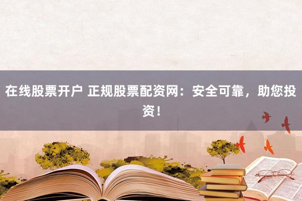 在线股票开户 正规股票配资网：安全可靠，助您投资！