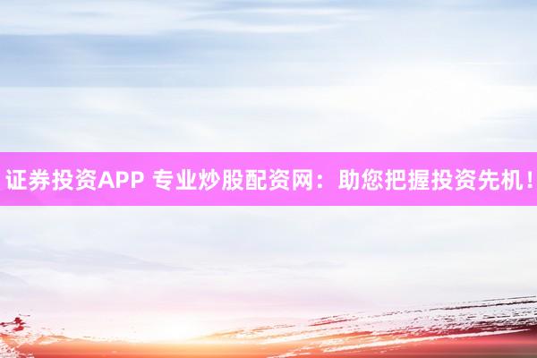 证券投资APP 专业炒股配资网：助您把握投资先机！