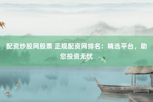 配资炒股网股票 正规配资网排名：精选平台，助您投资无忧