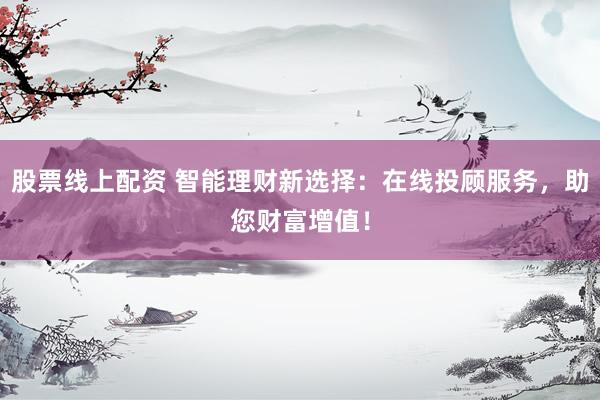 股票线上配资 智能理财新选择：在线投顾服务，助您财富增值！