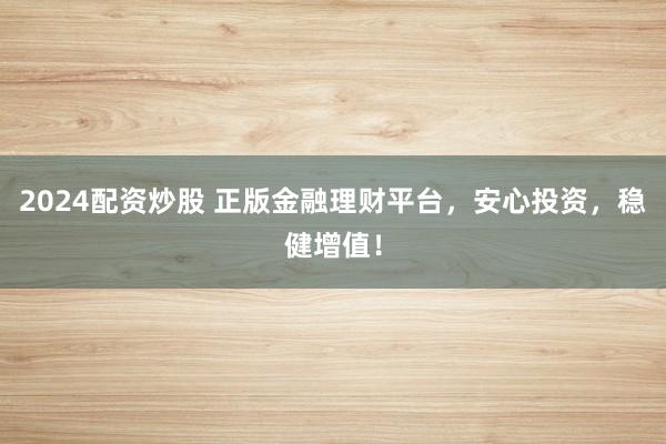 2024配资炒股 正版金融理财平台，安心投资，稳健增值！