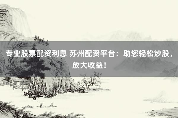 专业股票配资利息 苏州配资平台：助您轻松炒股，放大收益！