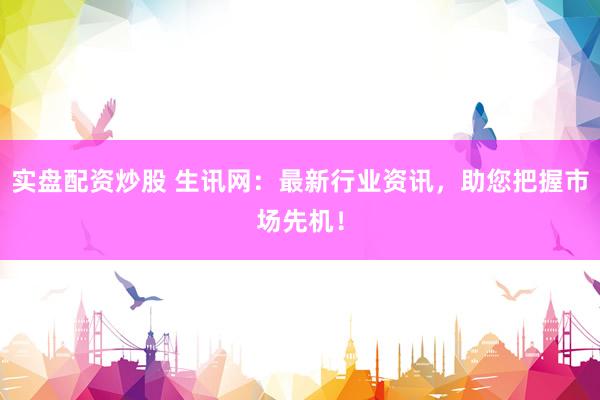 实盘配资炒股 生讯网：最新行业资讯，助您把握市场先机！