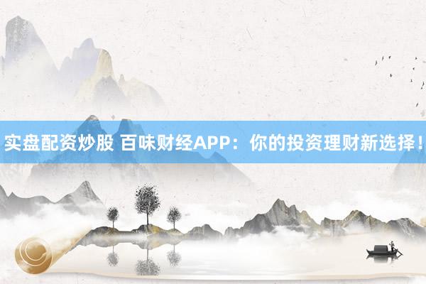 实盘配资炒股 百味财经APP：你的投资理财新选择！