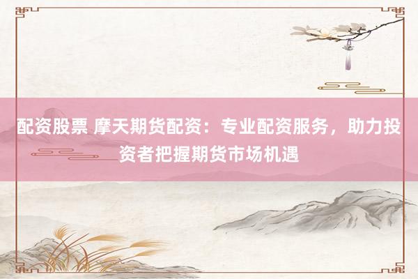 配资股票 摩天期货配资：专业配资服务，助力投资者把握期货市场机遇