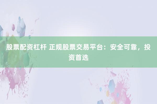 股票配资杠杆 正规股票交易平台:安全可靠,投资首选