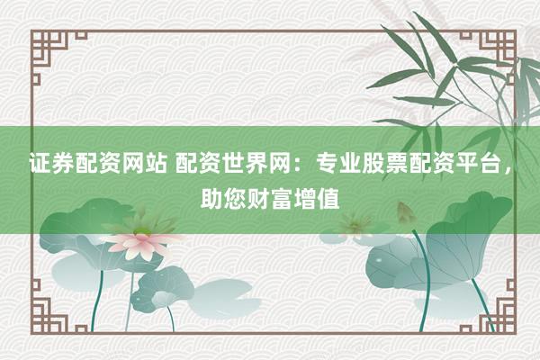 证券配资网站 配资世界网：专业股票配资平台，助您财富增值