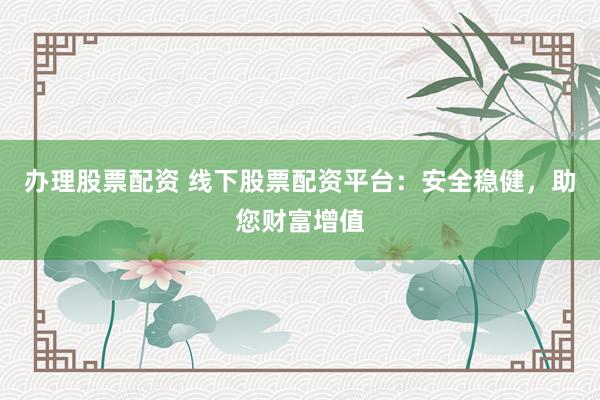 办理股票配资 线下股票配资平台：安全稳健，助您财富增值