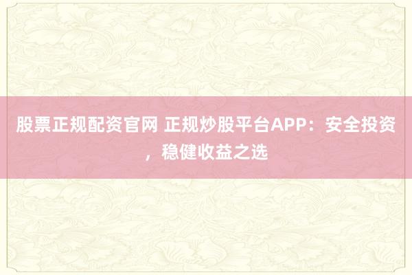 股票正规配资官网 正规炒股平台APP:安全投资,稳健收益之选