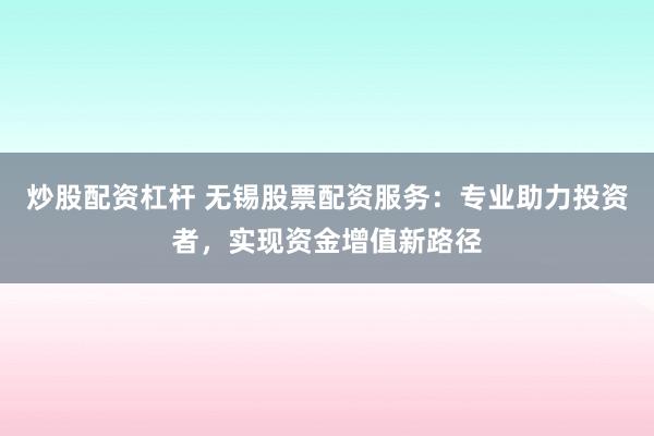 炒股配资杠杆 无锡股票配资服务：专业助力投资者，实现资金增值新路径