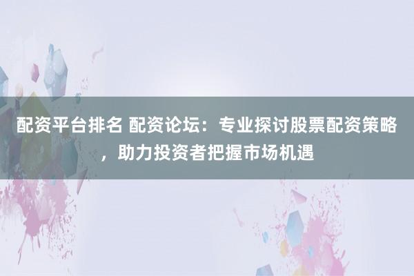 配资平台排名 配资论坛:专业探讨股票配资策略,助力投资者把握市场机遇