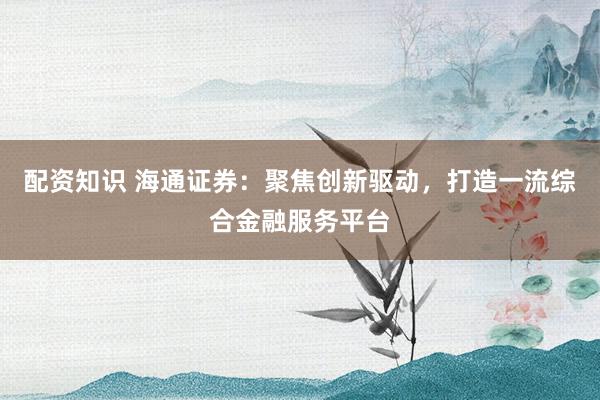 配资知识 海通证券：聚焦创新驱动，打造一流综合金融服务平台