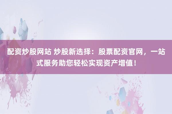 配资炒股网站 炒股新选择:股票配资官网,一站式服务助您轻松实现资产增值!