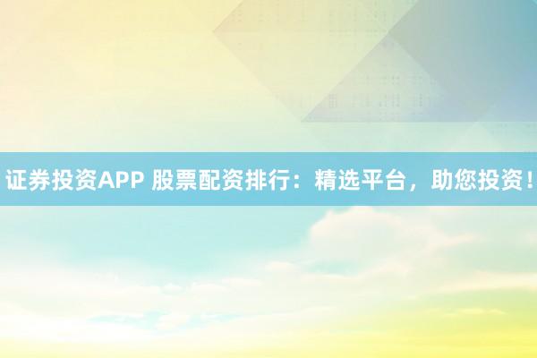 证券投资APP 股票配资排行:精选平台,助您投资!