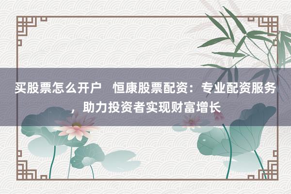 买股票怎么开户 恒康股票配资:专业配资服务,助力投资者实现财富增长