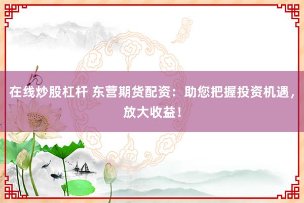 在线炒股杠杆 东营期货配资:助您把握投资机遇,放大收益!