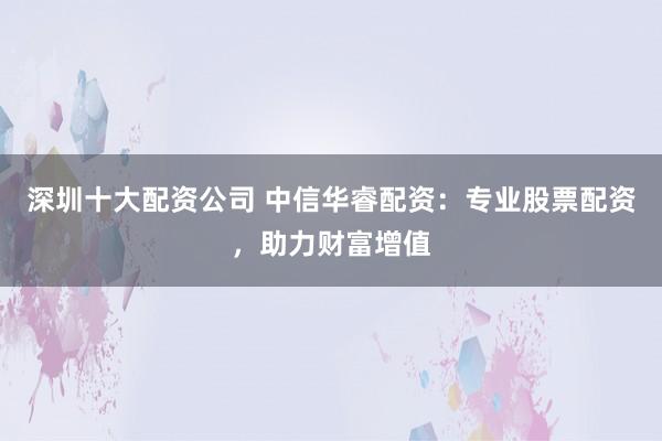 深圳十大配资公司 中信华睿配资:专业股票配资,助力财富增值