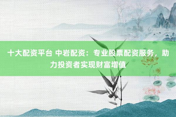 十大配资平台 中岩配资:专业股票配资服务,助力投资者实现财富增值