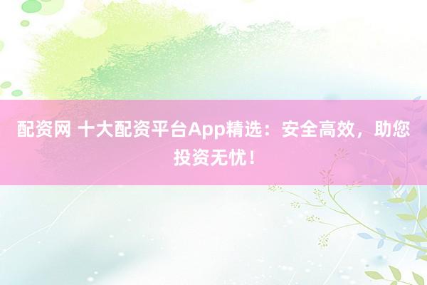 配资网 十大配资平台App精选:安全高效,助您投资无忧!